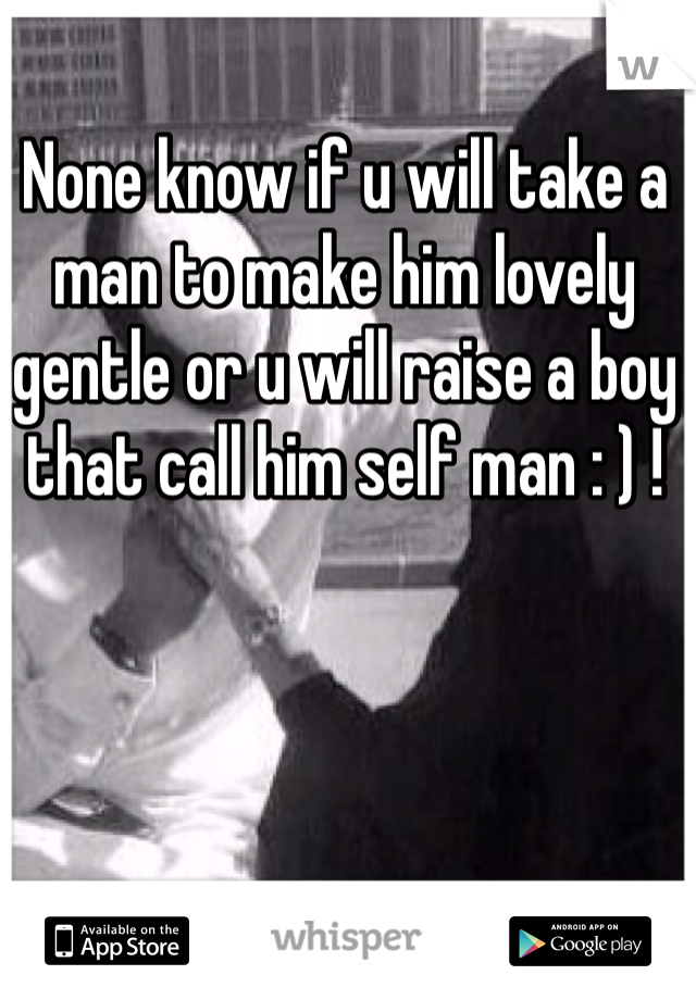 None know if u will take a man to make him lovely gentle or u will raise a boy that call him self man : ) ! 