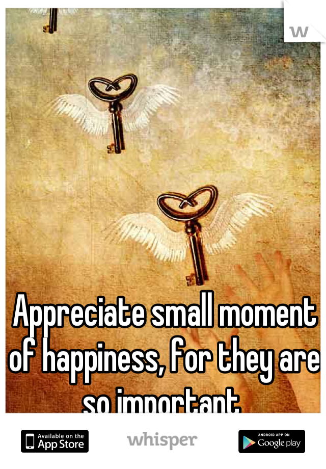 Appreciate small moment of happiness, for they are so important 