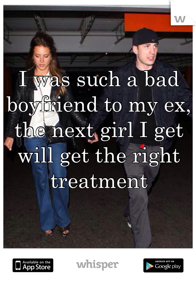 I was such a bad boyfriend to my ex, the next girl I get will get the right treatment 