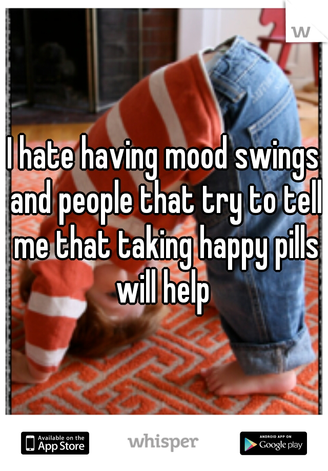 I hate having mood swings and people that try to tell me that taking happy pills will help 