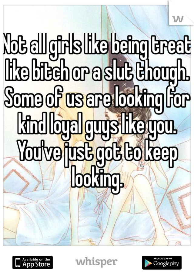 Not all girls like being treat like bitch or a slut though. Some of us are looking for kind loyal guys like you. You've just got to keep looking.