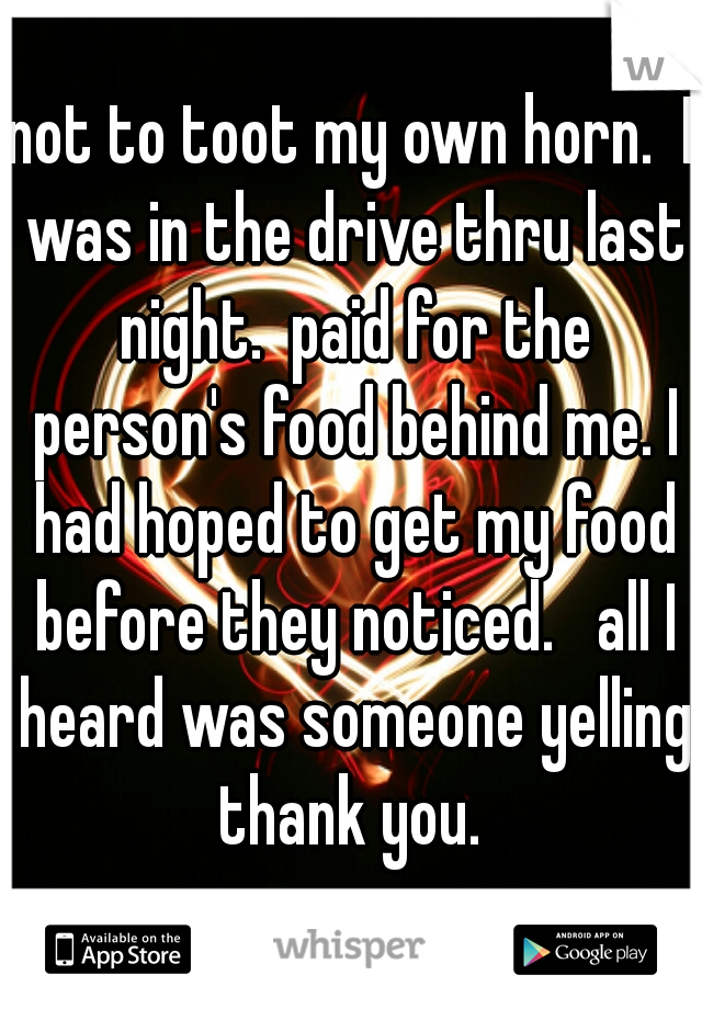 not to toot my own horn.  I was in the drive thru last night.  paid for the person's food behind me. I had hoped to get my food before they noticed.   all I heard was someone yelling thank you. 