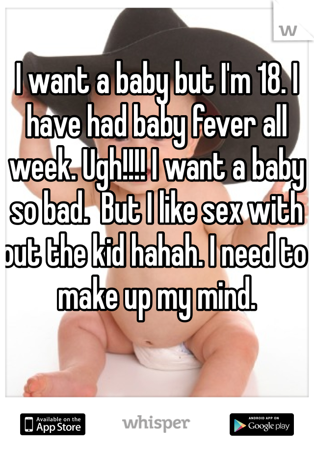 I want a baby but I'm 18. I have had baby fever all week. Ugh!!!! I want a baby so bad.  But I like sex with out the kid hahah. I need to make up my mind. 