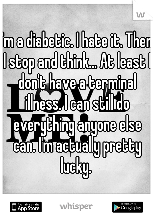 I'm a diabetic. I hate it. Then I stop and think... At least I don't have a terminal illness. I can still do everything anyone else can. I'm actually pretty lucky. 