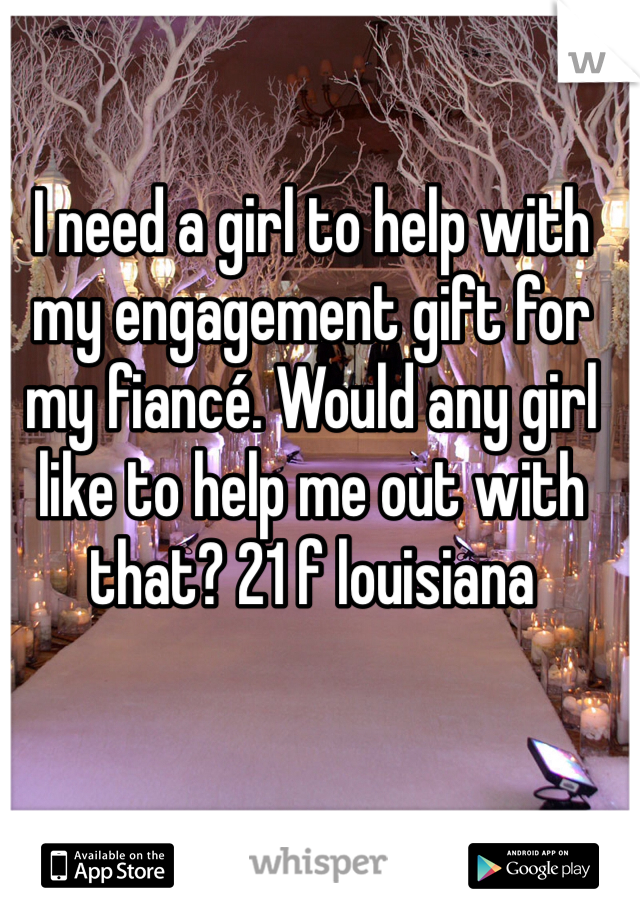 I need a girl to help with my engagement gift for my fiancé. Would any girl like to help me out with that? 21 f louisiana