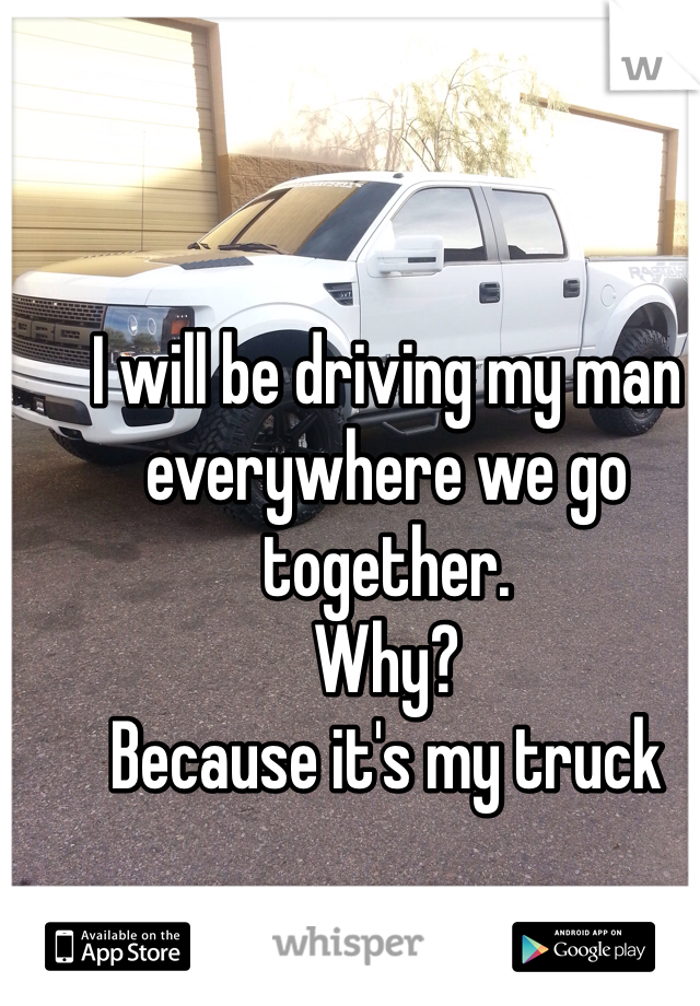 I will be driving my man everywhere we go together. 
Why?
Because it's my truck