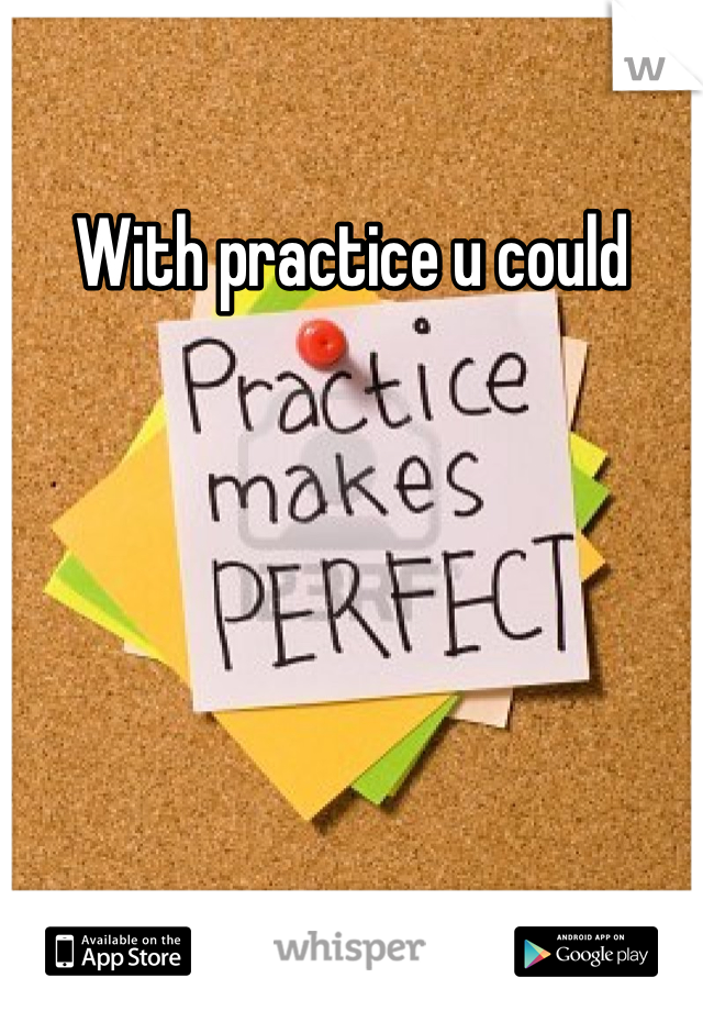With practice u could