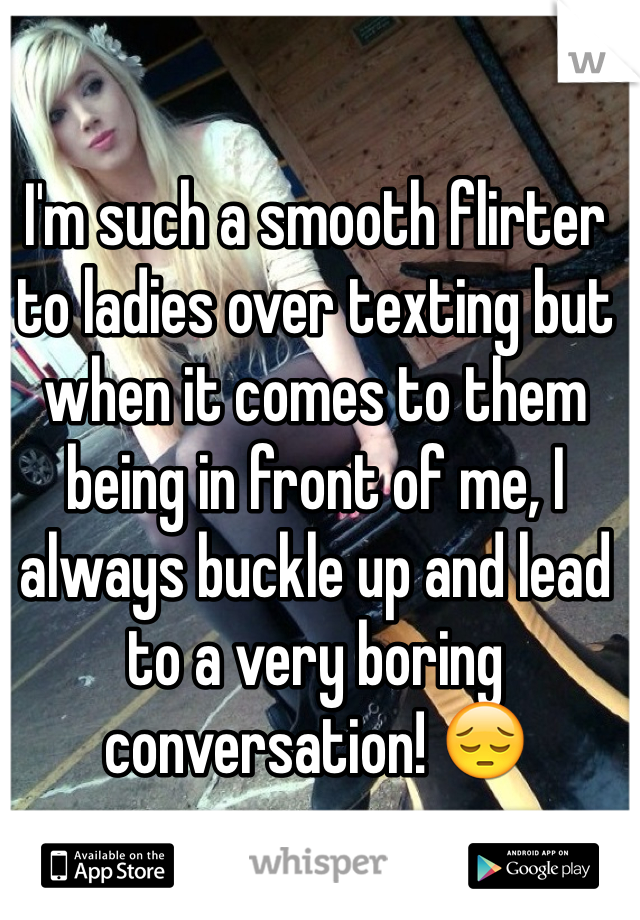 I'm such a smooth flirter to ladies over texting but when it comes to them being in front of me, I always buckle up and lead to a very boring conversation! 😔