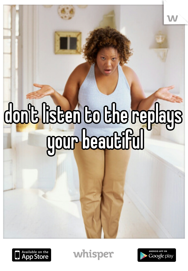 don't listen to the replays your beautiful