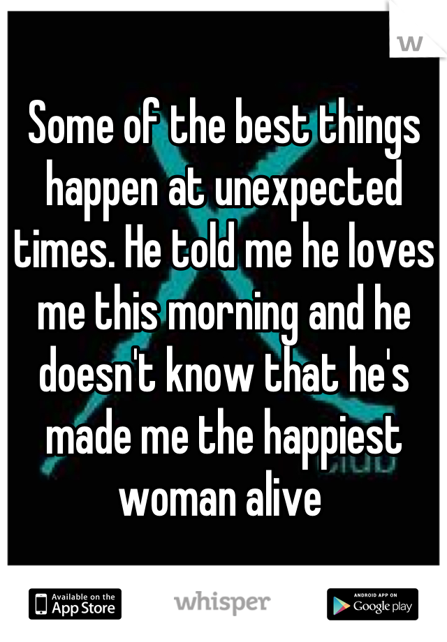 Some of the best things happen at unexpected times. He told me he loves me this morning and he doesn't know that he's made me the happiest woman alive 