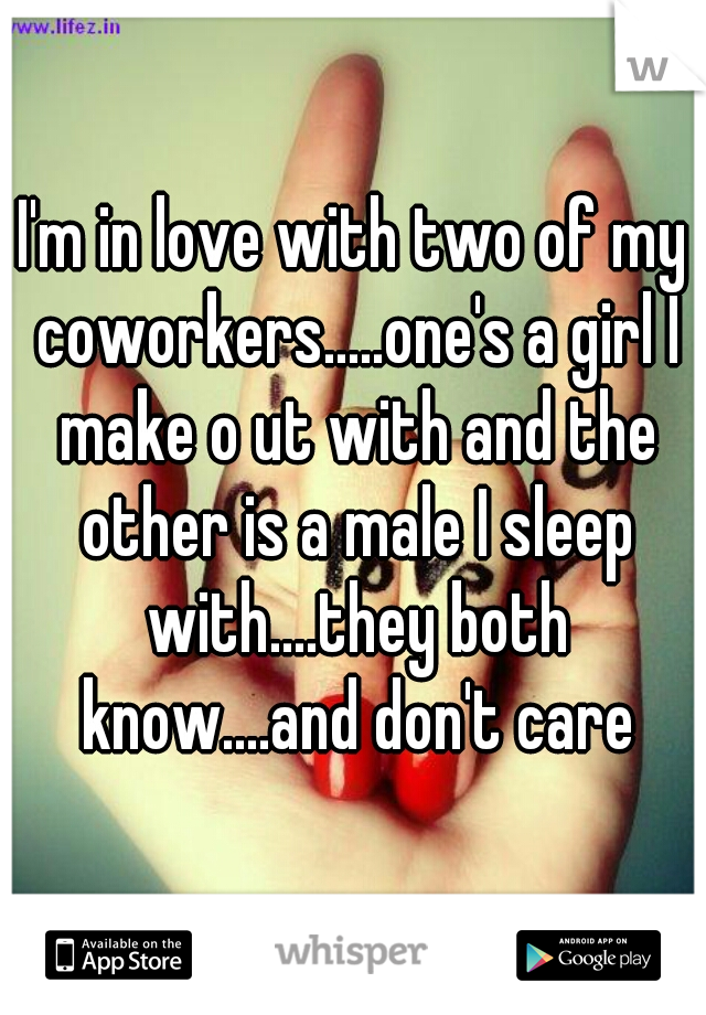 I'm in love with two of my coworkers.....one's a girl I make o ut with and the other is a male I sleep with....they both know....and don't care