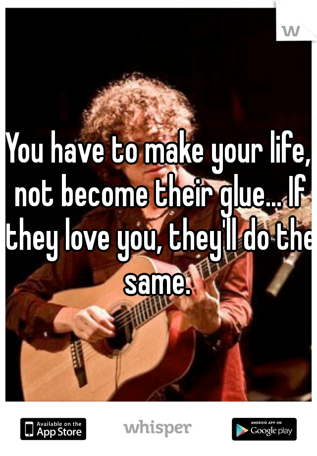 You have to make your life, not become their glue... If they love you, they'll do the same. 