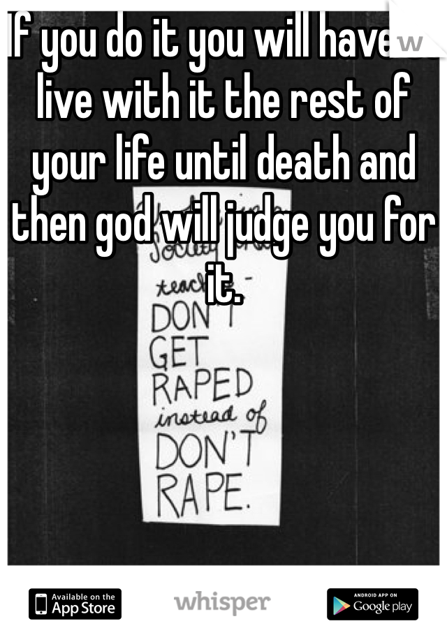 If you do it you will have to live with it the rest of your life until death and then god will judge you for it.