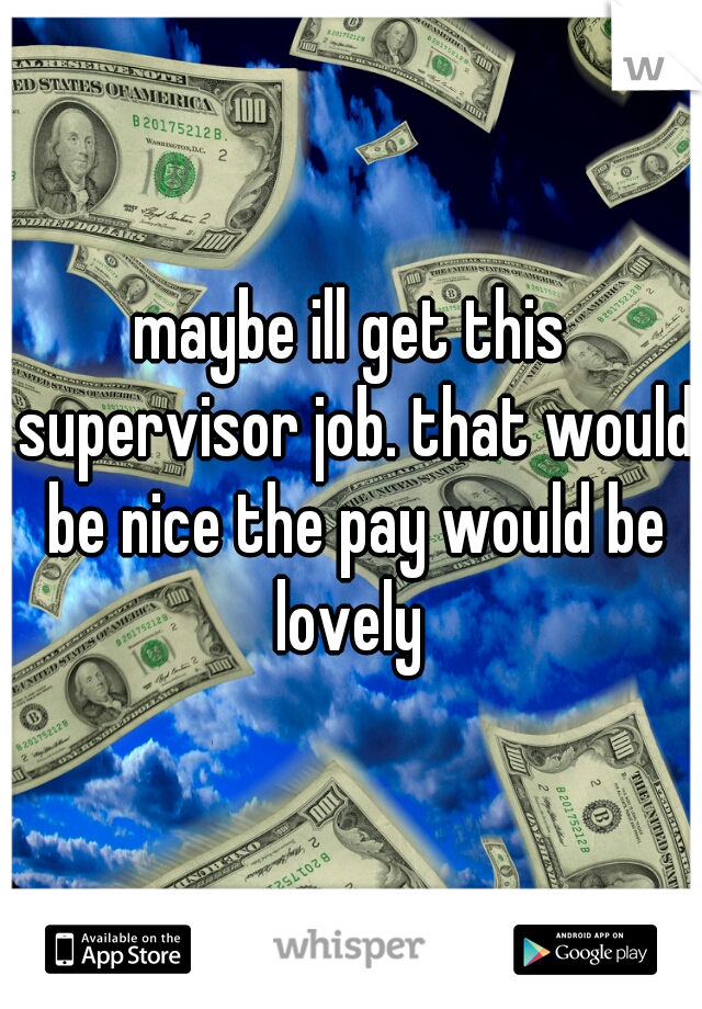 maybe ill get this supervisor job. that would be nice the pay would be lovely 