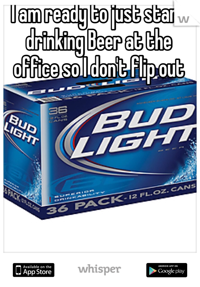 I am ready to just start drinking Beer at the office so I don't flip out