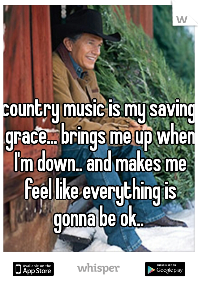 country music is my saving grace... brings me up when I'm down.. and makes me feel like everything is gonna be ok.. 