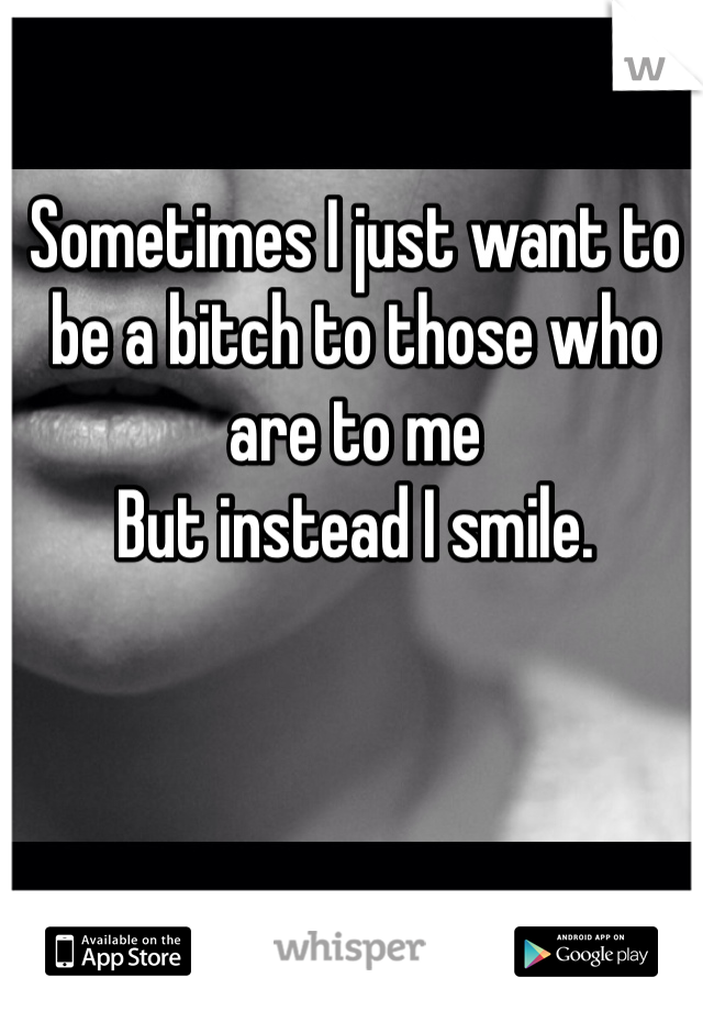 Sometimes I just want to be a bitch to those who are to me 
But instead I smile.