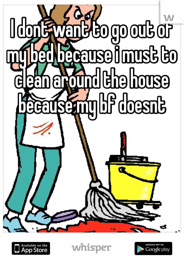 I dont want to go out of my bed because i must to clean around the house because my bf doesnt