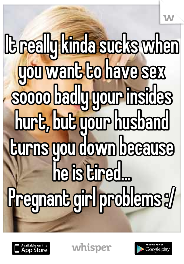 It really kinda sucks when you want to have sex soooo badly your insides hurt, but your husband turns you down because he is tired... 
Pregnant girl problems :/