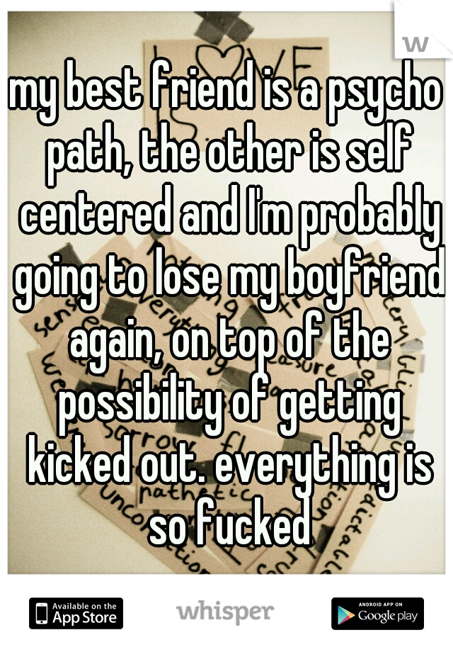 my best friend is a psycho path, the other is self centered and I'm probably going to lose my boyfriend again, on top of the possibility of getting kicked out. everything is so fucked