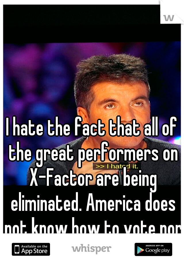 I hate the fact that all of the great performers on X-Factor are being eliminated. America does not know how to vote nor know talent. 