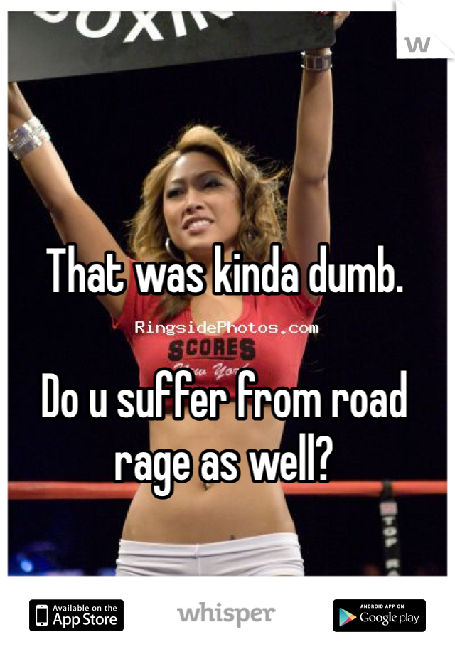 That was kinda dumb.

Do u suffer from road rage as well?