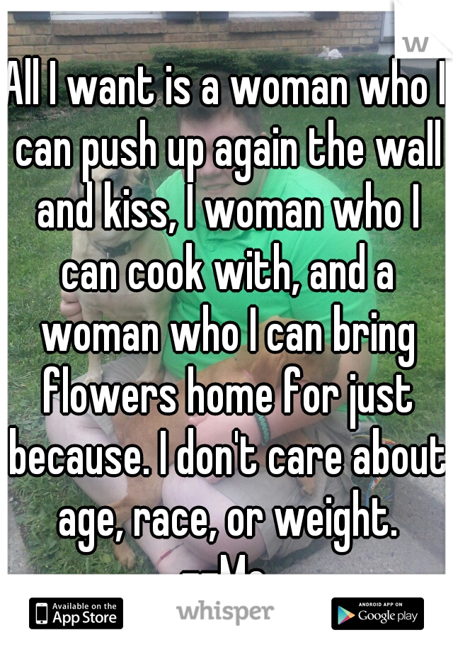 All I want is a woman who I can push up again the wall and kiss, I woman who I can cook with, and a woman who I can bring flowers home for just because. I don't care about age, race, or weight.
--Me