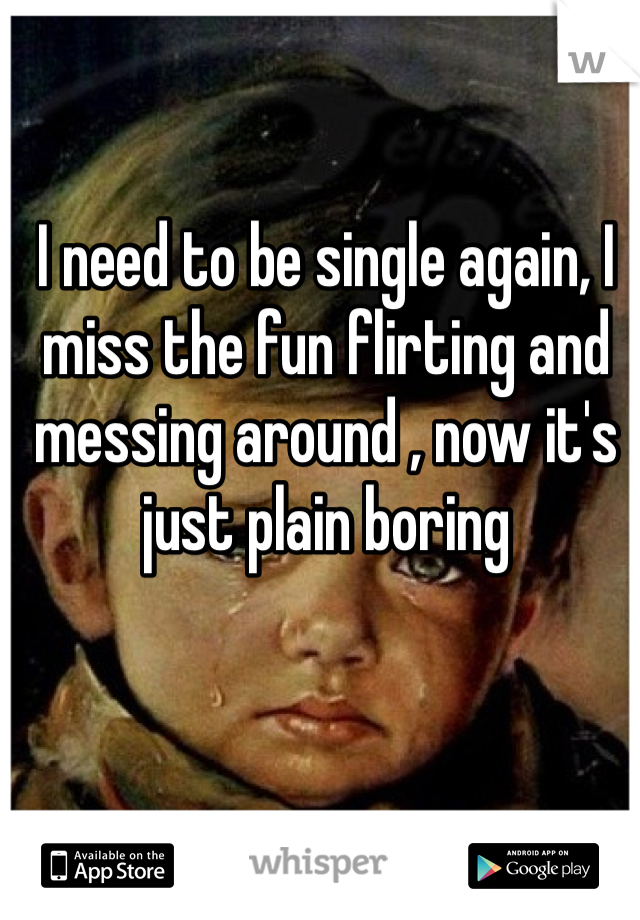 I need to be single again, I miss the fun flirting and messing around , now it's just plain boring 
