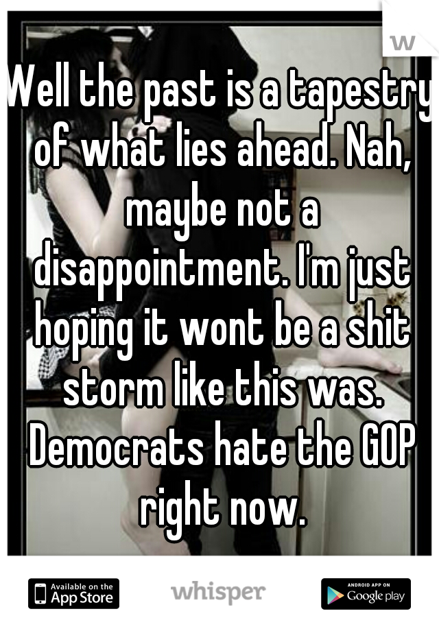 Well the past is a tapestry of what lies ahead. Nah, maybe not a disappointment. I'm just hoping it wont be a shit storm like this was. Democrats hate the GOP right now.