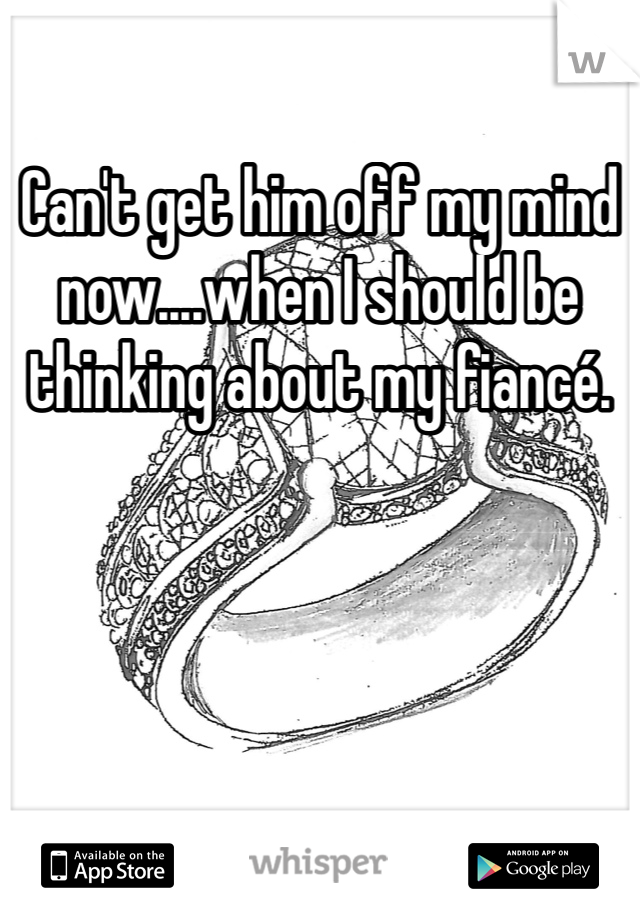 Can't get him off my mind now....when I should be thinking about my fiancé. 