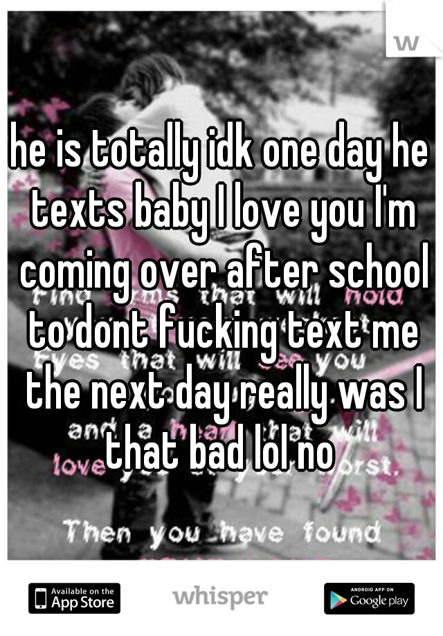 he is totally idk one day he texts baby I love you I'm coming over after school to dont fucking text me the next day really was I that bad lol no 