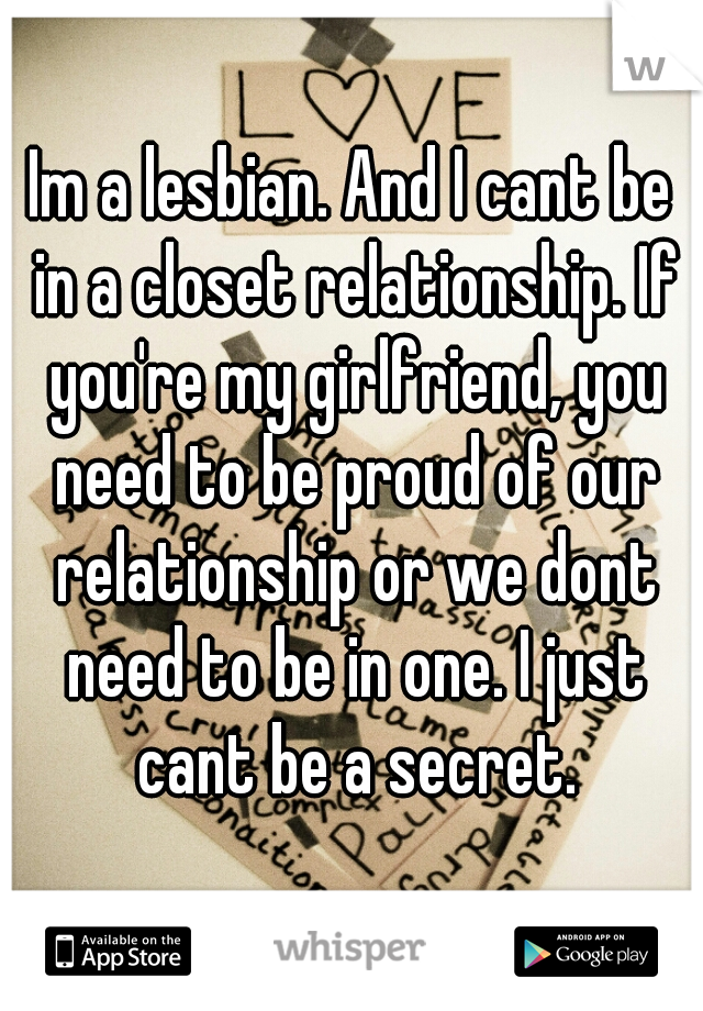 Im a lesbian. And I cant be in a closet relationship. If you're my girlfriend, you need to be proud of our relationship or we dont need to be in one. I just cant be a secret.