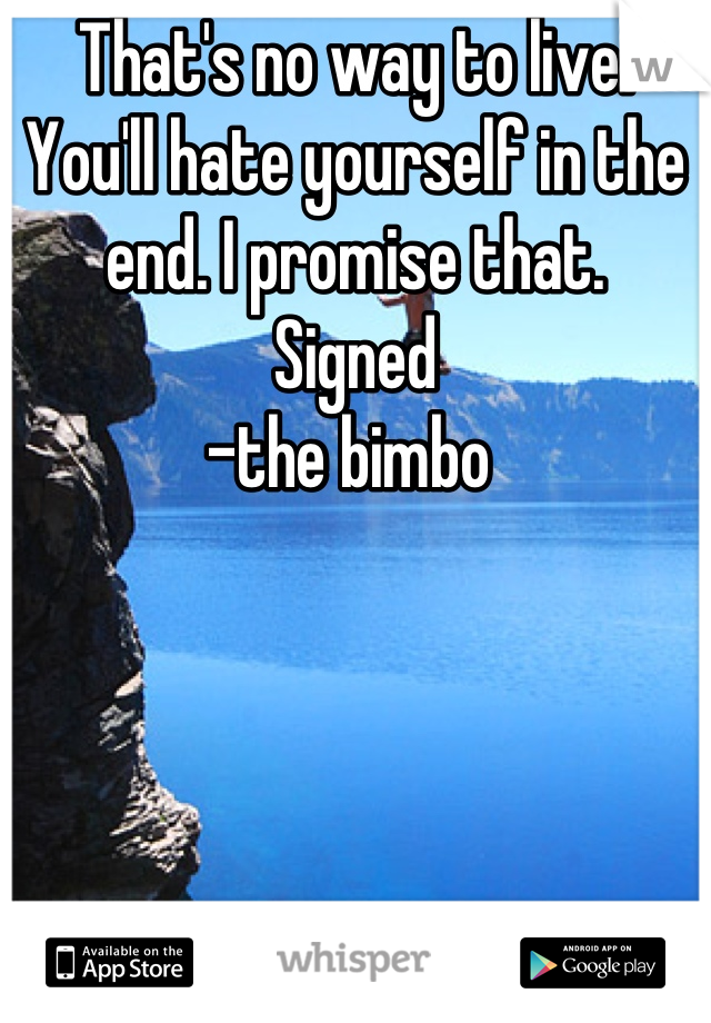 That's no way to live. You'll hate yourself in the end. I promise that.
Signed 
-the bimbo 