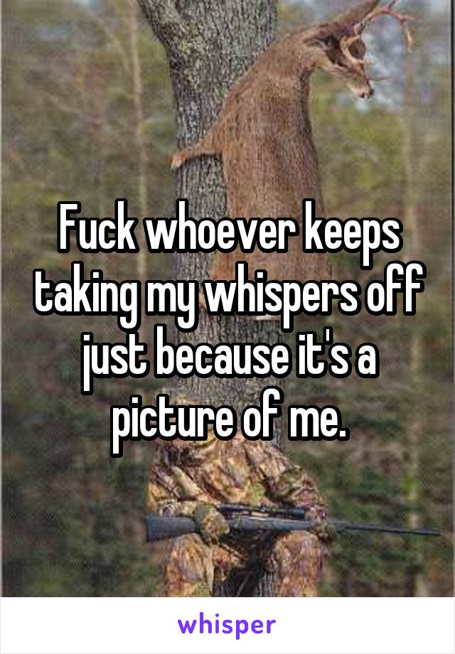 Fuck whoever keeps taking my whispers off just because it's a picture of me.