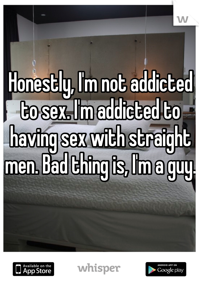 Honestly, I'm not addicted to sex. I'm addicted to having sex with straight men. Bad thing is, I'm a guy. 