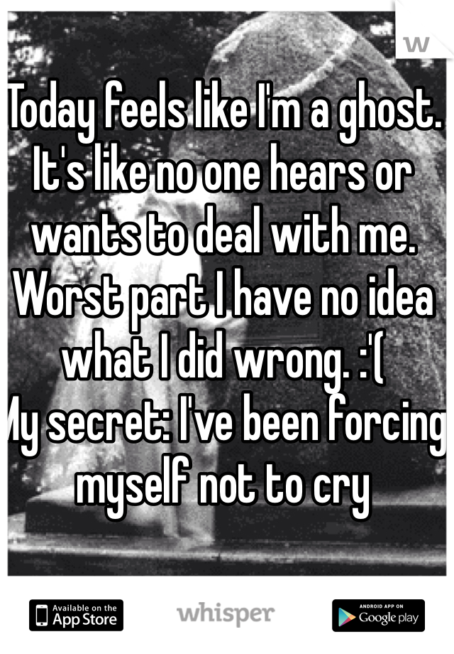 Today feels like I'm a ghost. It's like no one hears or wants to deal with me. Worst part I have no idea what I did wrong. :'( 
My secret: I've been forcing myself not to cry 