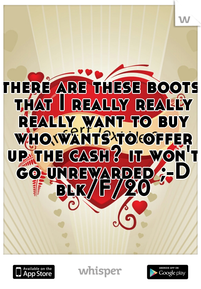there are these boots that I really really really want to buy who wants to offer up the cash? it won't go unrewarded ;-D blk/F/20