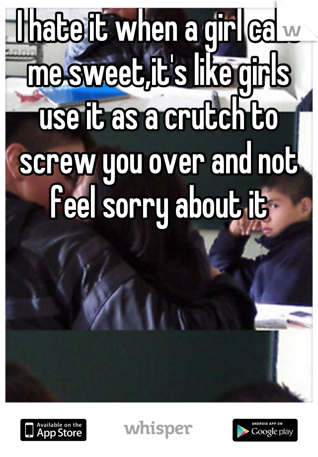 I hate it when a girl calls me sweet,it's like girls use it as a crutch to screw you over and not feel sorry about it