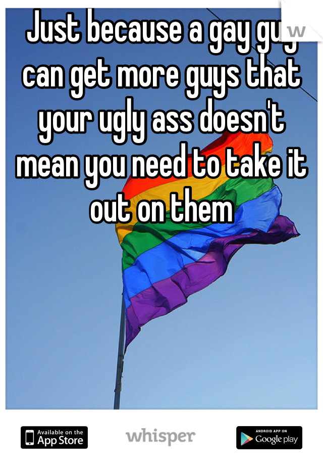 Just because a gay guy can get more guys that your ugly ass doesn't mean you need to take it out on them