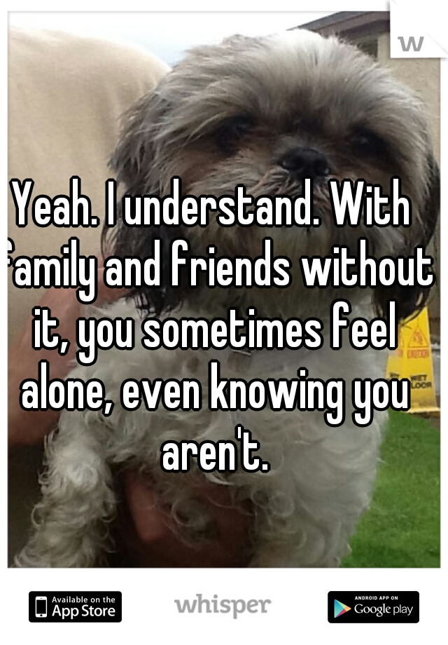 Yeah. I understand. With family and friends without it, you sometimes feel alone, even knowing you aren't.