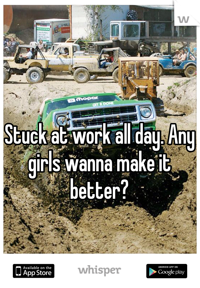 Stuck at work all day. Any girls wanna make it better?