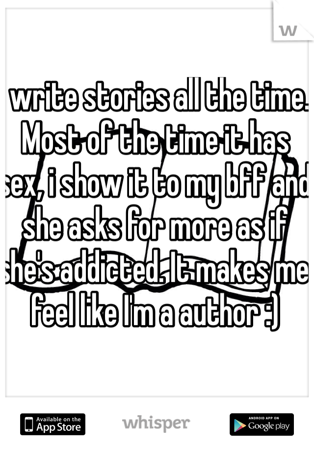 I write stories all the time. Most of the time it has sex, i show it to my bff and she asks for more as if she's addicted. It makes me feel like I'm a author :)