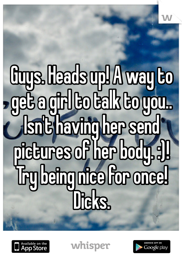 Guys. Heads up! A way to get a girl to talk to you.. Isn't having her send pictures of her body. :)! Try being nice for once! Dicks.
