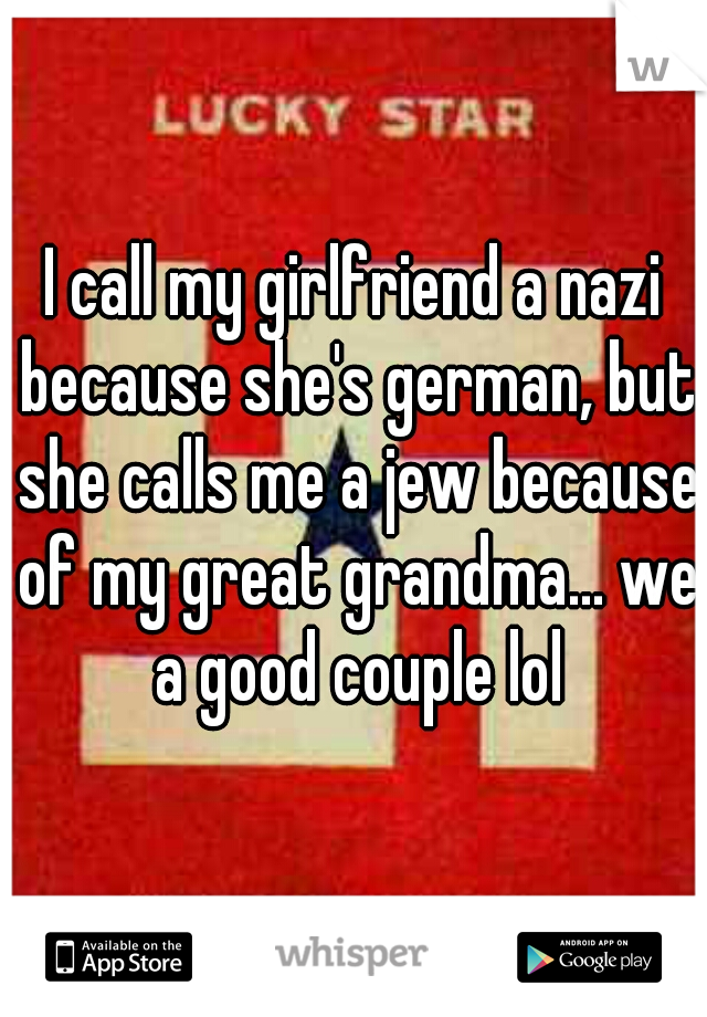I call my girlfriend a nazi because she's german, but she calls me a jew because of my great grandma... we a good couple lol