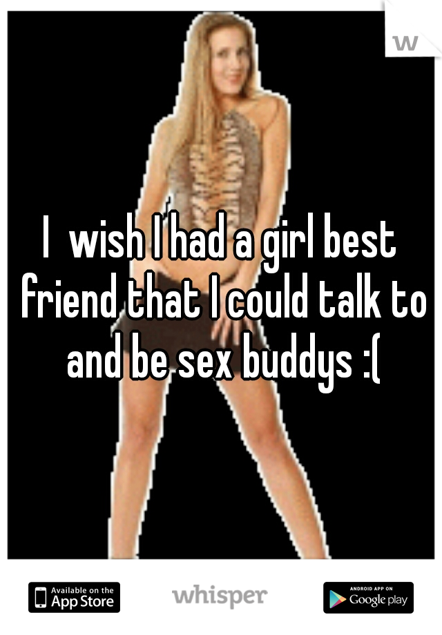 I  wish I had a girl best friend that I could talk to and be sex buddys :(