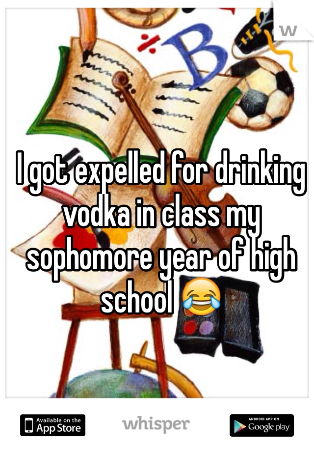 I got expelled for drinking vodka in class my sophomore year of high school 😂