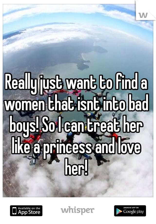 Really just want to find a women that isnt into bad boys! So I can treat her like a princess and love her!