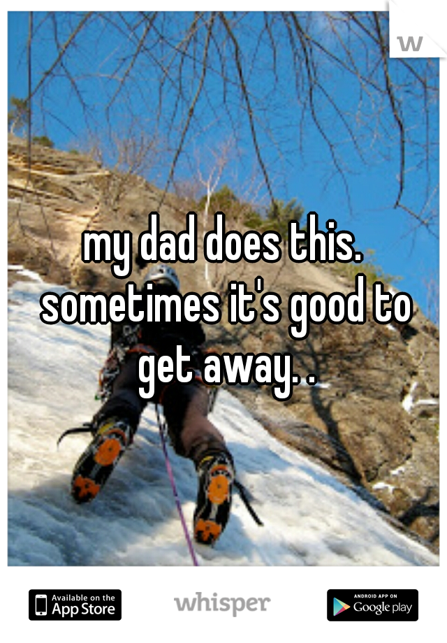 my dad does this. sometimes it's good to get away. .