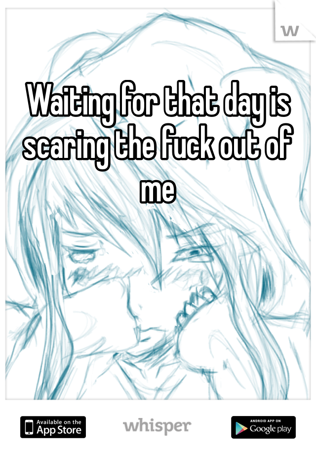 Waiting for that day is scaring the fuck out of me 