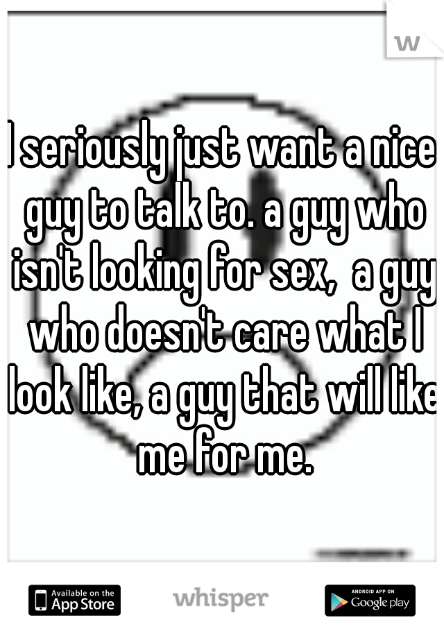 I seriously just want a nice guy to talk to. a guy who isn't looking for sex,  a guy who doesn't care what I look like, a guy that will like me for me.